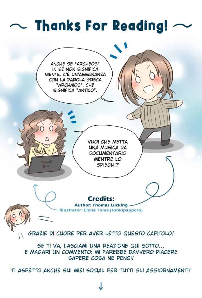 Energheia Light Novel Ch 010zITA Thanks For Reading! Thomas: Anche se “Archeos” in sé non significa niente, c’è un’assonanza con la parola greca “archaios”, che significa “antico”. Elena (illustratrice): Vuoi che metta una musica da documentario mentre lo spieghi? Thomas: Grazie di cuore per aver letto questo capitolo! Se ti va, lasciami una reazione qui sotto… e magari un commento: mi farebbe davvero piacere sapere cosa ne pensi! Ti aspetto anche sui miei social per tutti gli aggiornamenti!