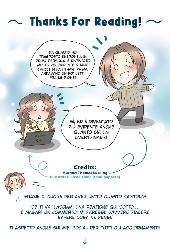 Thanks For Reading! Thomas: Da quando ho trasposto Energheia in prima persona, è diventato molto più evidente quanti crucci si fa Ethan. Prima, andavano un po’ letti fra le righe! Elena (illustratrice): Sì, ed è diventato più evidente anche quanto sia un overthinker! Thomas: Grazie di cuore per aver letto questo capitolo! Se ti va, lasciami una reazione qui sotto… e magari un commento: mi farebbe davvero piacere sapere cosa ne pensi! Ti aspetto anche sui miei social per tutti gli aggiornamenti!