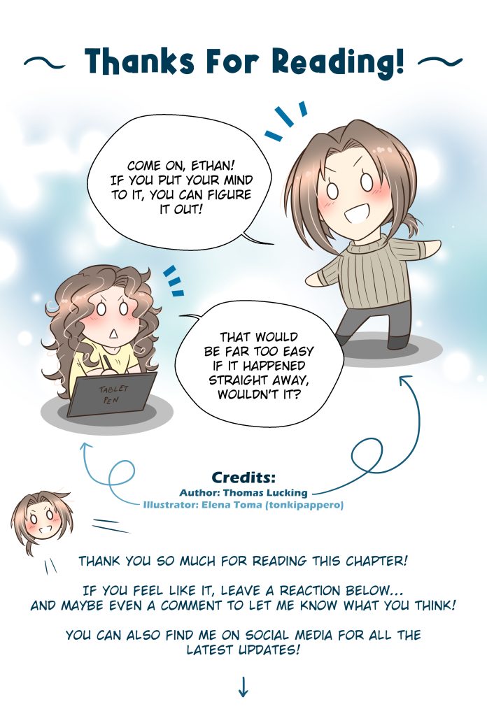 Thanks For Reading! Thomas: Come on, Ethan! If you put your mind to it, you can figure it out! Elena (illustrator): That would be far too easy if it happened straight away, wouldn’t it? Thomas: Thank you so much for reading this chapter! If you feel like it, leave a reaction below… and maybe even a comment to let me know what you think! You can also find me on social media for all the latest updates!