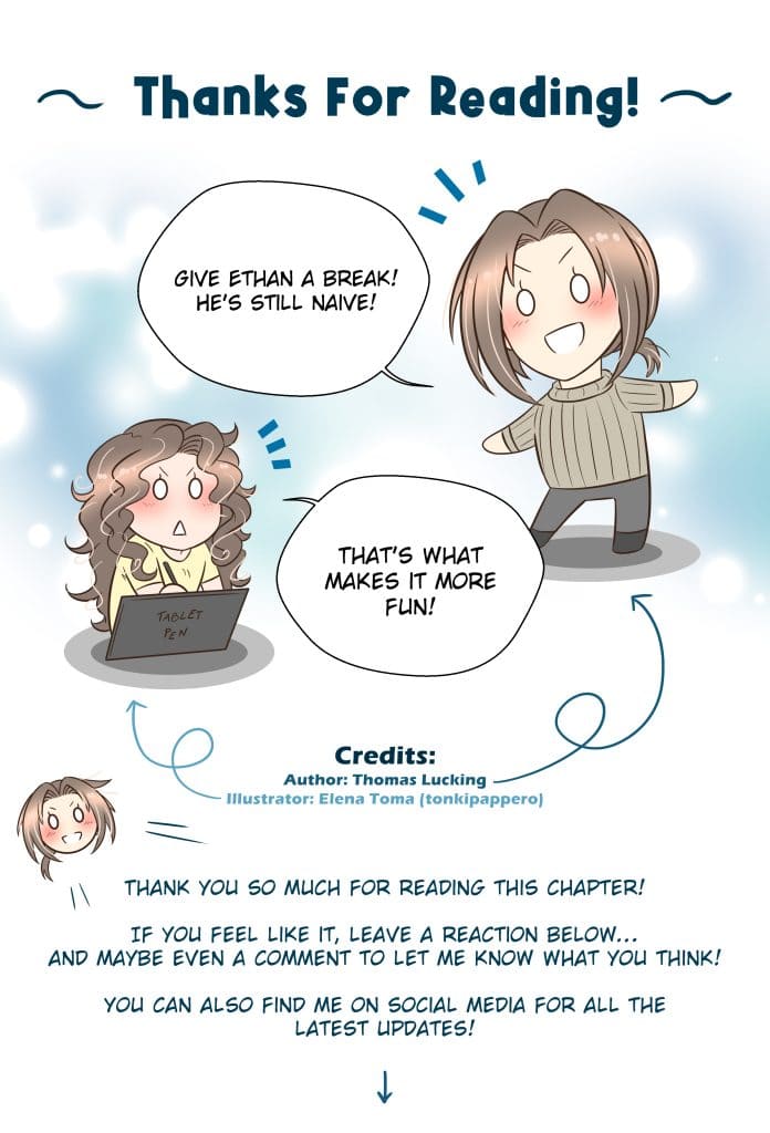 Energheia Light Novel Ch 027zENG Thanks For Reading! Thomas: Give Ethan a break! He’s still naive! Elena (illustrator): That’s what makes it more fun! Thomas: Thank you so much for reading this chapter! If you feel like it, leave a reaction below… and maybe even a comment to let me know what you think! You can also find me on social media for all the latest updates!