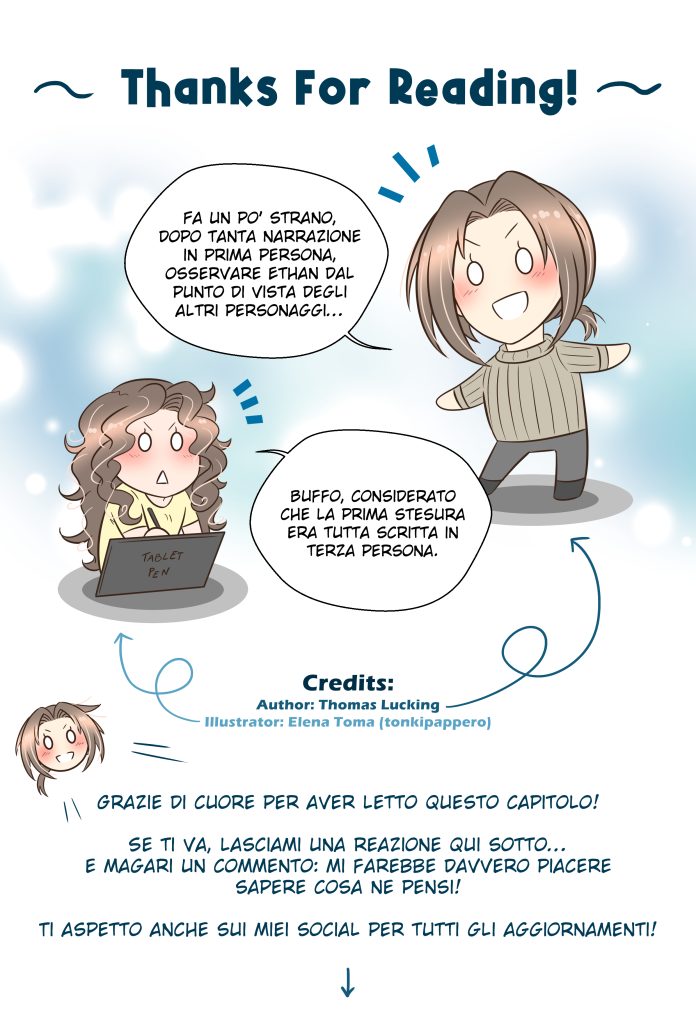 Energheia Light Novel Ch 033zITA Thomas: Fa un po’ strano, dopo tanta narrazione in prima persona, osservare Ethan dal punto di vista degli altri personaggi… Elena (illustratrice): Buffo, considerato che la prima stesura era tutta scritta in terza persona. Thomas: Grazie di cuore per aver letto questo capitolo! Se ti va, lasciami una reazione qui sotto… e magari un commento: mi farebbe davvero piacere sapere cosa ne pensi! Ti aspetto anche sui miei social per tutti gli aggiornamenti!