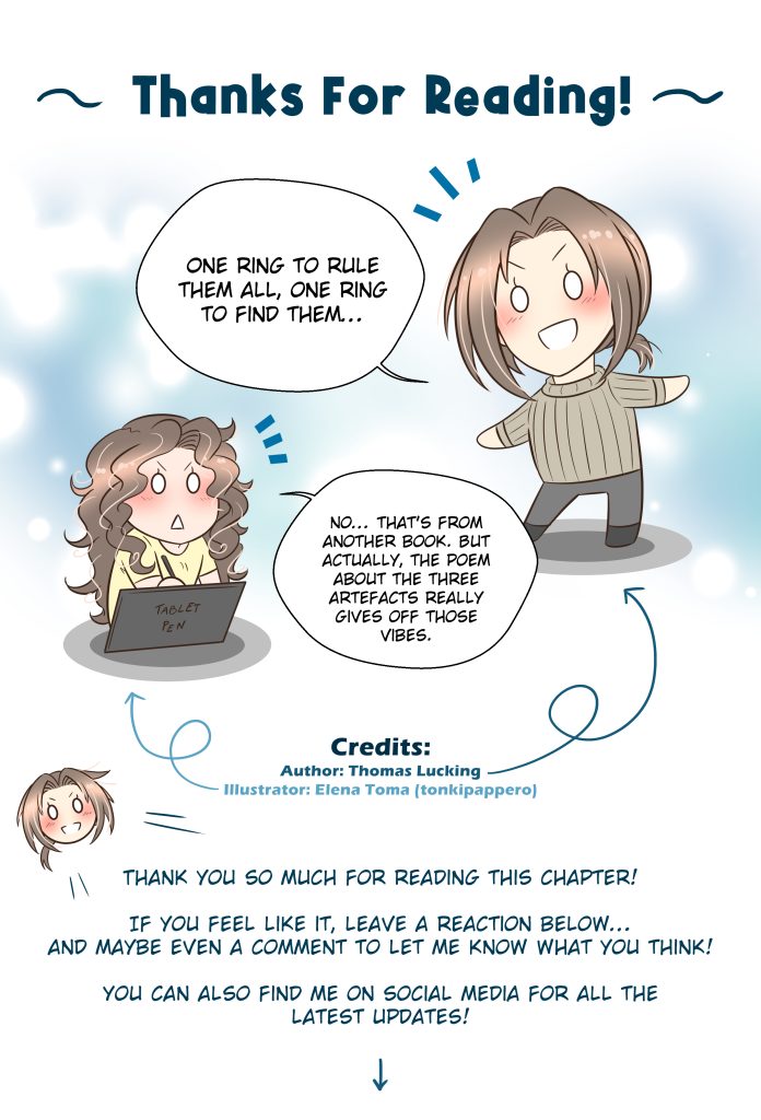 Thanks For Reading! Thomas: One ring to rule them all, one ring to find them… Elena (illustrator): No… that’s from another book. But actually, the poem about the three artefacts really gives off those vibes. Thomas: Thank you so much for reading this chapter! If you feel like it, leave a reaction below… and maybe even a comment to let me know what you think! You can also find me on social media for all the latest updates!
