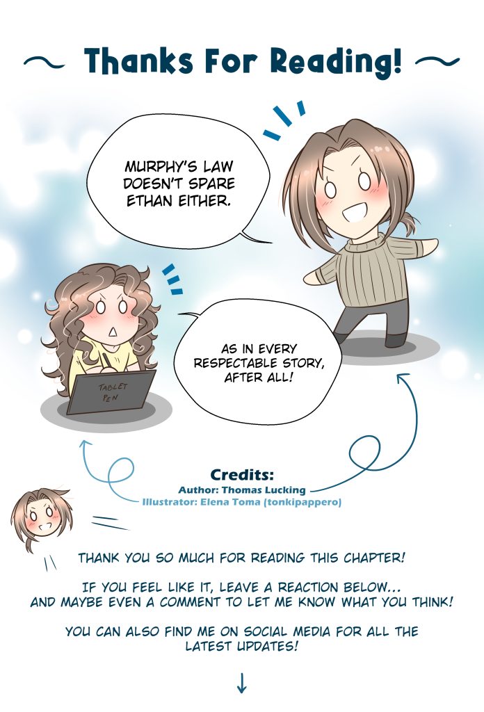 Energheia Light Novel Ch 038zENG Thanks For Reading! Thomas: Murphy’s Law doesn’t spare Ethan either. Elena (illustrator): As in every respectable story, after all! Thomas: Thank you so much for reading this chapter! If you feel like it, leave a reaction below… and maybe even a comment to let me know what you think! You can also find me on social media for all the latest updates!