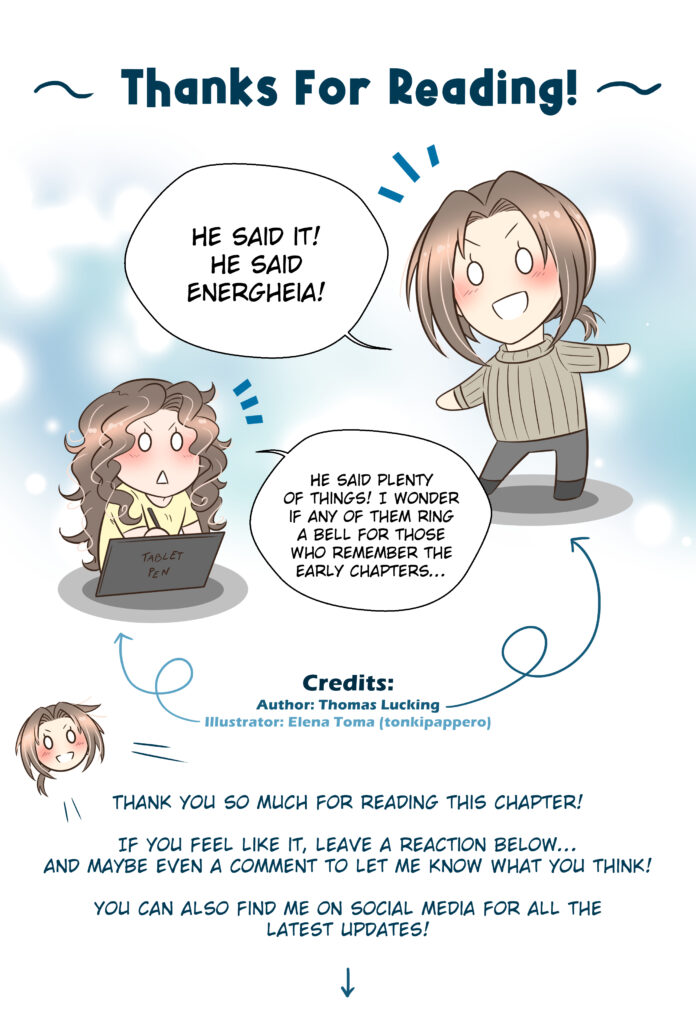 Energheia Light Novel Ch 039zENG Thanks For Reading! Thomas: He said it! He said Energheia! Elena (illustrator): He said plenty of things! I wonder if any of them ring a bell for those who remember the early chapters… Thomas: Thank you so much for reading this chapter! If you feel like it, leave a reaction below… and maybe even a comment to let me know what you think! You can also find me on social media for all the latest updates!
