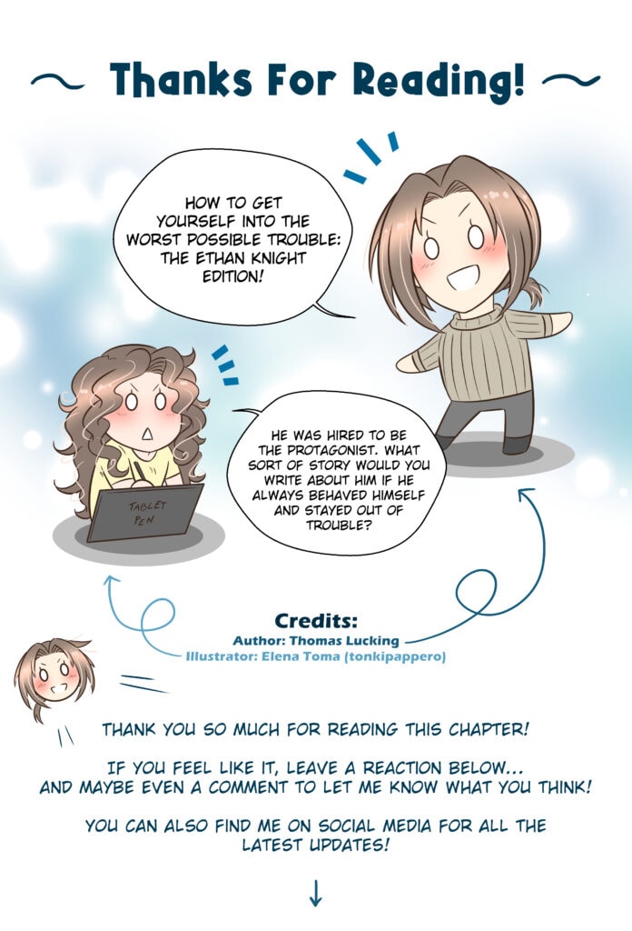 Thanks For Reading! Thomas: How to get yourself into the worst possible trouble: the Ethan Knight edition! Elena (illustrator): He was hired to be the protagonist. What sort of story would you write about him if he always behaved himself and stayed out of trouble? Thomas: Thank you so much for reading this chapter! If you feel like it, leave a reaction below… and maybe even a comment to let me know what you think! You can also find me on social media for all the latest updates!