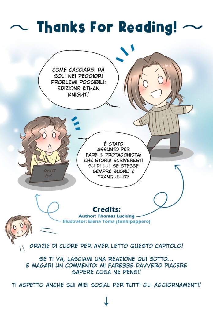 Thanks For Reading! Thomas: Come cacciarsi da soli nei peggiori problemi possibili: edizione Ethan Knight! Elena (illustratrice): È stato assunto per fare il protagonista: che storia scriveresti su di lui, se stesse sempre buono e tranquillo? Thomas: Grazie di cuore per aver letto questo capitolo! Se ti va, lasciami una reazione qui sotto… e magari un commento: mi farebbe davvero piacere sapere cosa ne pensi! Ti aspetto anche sui miei social per tutti gli aggiornamenti!